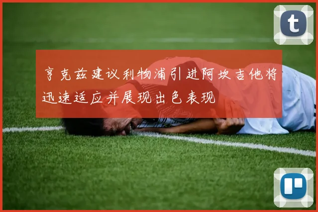亨克兹建议利物浦引进阿坎吉他将迅速适应并展现出色表现