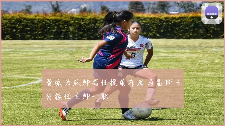 曼城为瓜帅离任提前布局马雷斯卡将接任主帅一职