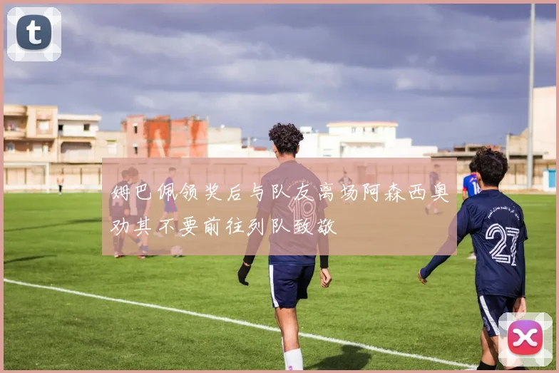 姆巴佩领奖后与队友离场阿森西奥劝其不要前往列队致敬