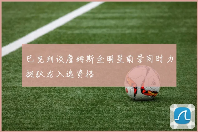 巴克利谈詹姆斯全明星前景同时力挺狄龙入选资格
