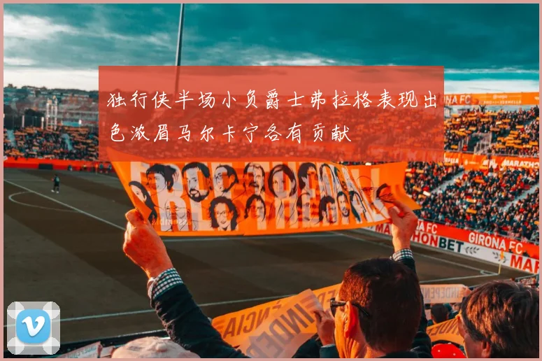 独行侠半场小负爵士弗拉格表现出色浓眉马尔卡宁各有贡献