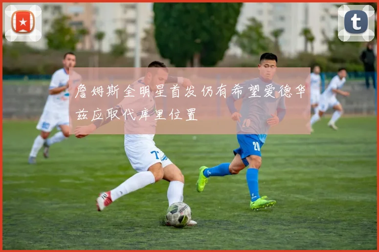 詹姆斯全明星首发仍有希望爱德华兹应取代库里位置